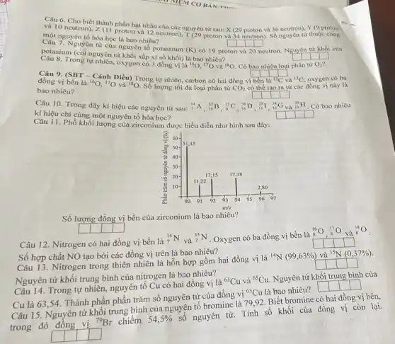 Câu 6. Cho biết thành phần hạt nhân của Y (9 proton
và 10 neutron), Z (11 proton và 12 neutron), TQ9 prosau: X(29 nguyên tử sau: X (29 proton và 36 neutron)
một nguyên tố hóa học là bao nhiêu?
square  square  square  square 
Nguyên tử của nguyên tố potassium (K) có 19 proton và
20 neutron. Nguyên
square  square  square 
của
potasium (coi nguyên tư khối xấp xỉ số khối) là bao nhiêu?	square 
từ khối
{}^16O,^17O và
8. Trong tự nhiên, oxygen có 3 đồng vị là
(}^18O Có bao nhiêu loại phân n từ O_{2)
square  square  square  square 
Câu 9. (SBT -Cánh Diều) Trong tư nhiên, carbon có hai đồng vị
đồng vị bền là	và {}^13C oxygen có ba
bao nhiêu?
(}^16O,^17O và {)^18O Số lượng tối đa loại phân tử CO_(2) có thể tạo ra từ r các đồng vị này là
square  square  square  square 
Câu 10. Trong dãy kí hiệu các nguyên tử sau: (}_(7)^14A_(16)^32B_(1)^12C_(16)^36D_(11)^23I_(1)^34C ()_{10)^20H Có bao nhiêu
kí hiệu chỉ cùng một nguyên tố hóa học?
square 
square 
square 
square 
Câu 11. Phồ khối lượng của zirconium được biểu diễn như hình sau đây:
Số lượng đồng vị bền của zirconium là bao nhiêu?
square 
Câu 12. Nitrogen có hai đồng vị bền là
(}_(7)^14N và ()_{7)^15N . Oxygen có ba đồng vị bền là 8
Số hợp chất NO tạo bởi các đồng vị trên là bao nhiêu?
Câu 13. Nitrogen trong thiên nhiên là hỗn hợp gồm hai đồng vị là
(}^14N(99,63% ) và {)^15N(0,37% )
Nguyên tử khối trung bình của nitrogen là bao nhiêu?
Câu 14. Trong tự nhiên, nguyên tố Cu có hai đồng vị là
(}^63Cu và {)^65Cu Nguyên tử khối trung bình của
Cu là 63,54. Thành phần phần trǎm số nguyên tử của đồng vị
{}^63Cu là bao nhiêu? L
Câu 15. Nguyên tử khối trung bình của nguyên tố bromine là 79.92. Biết bromine có hai đồng vị bền,
trong đó đồng vị
{}^79Br chiếm. 54,5% 
số nguyên tử. Tính số khối của đồng vị còn lại.