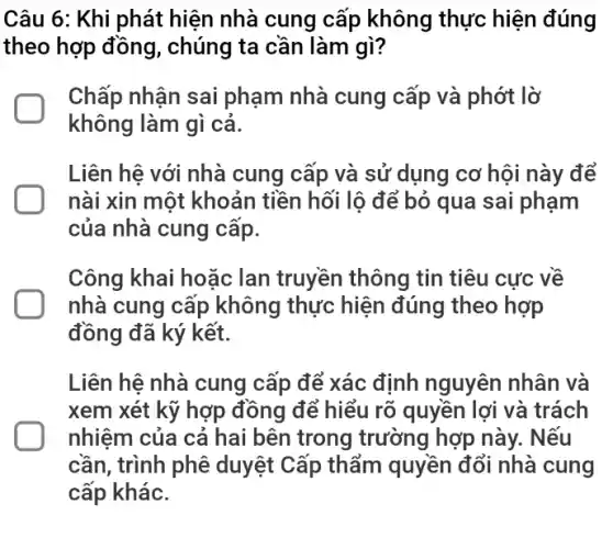 Câu 6: Khi phát hiện nhà cung cấp không thực hiện đúng
theo hợp đồng , chúng ta cần làm gì?
Chấp nhận sai phạm nhà cung cấp và phớt lờ
không làm gì cả.
Liên hệ với nhà cung cấp và sử dụng cơ hội này để
nài xin một khoản tiền hối lộ để bỏ qua sai phạm
của nhà cung cấp.
Công khai hoặc lan truyền thông tin tiêu cực về
nhà cung cấp không thực hiện đúng theo hợp
đồng đã ký kết.
Liên hệ nhà cung cấp để xác định nguyên nhân và
xem xét kỹ hợp đồng để hiểu rõ quyền lợi và trách
nhiệm của cả hai bên trong trường hợp này . Nếu
cần, trình phê duyệt Cấp thẩm quyền đổi nhà cung
cấp khác.