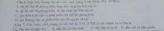 Câu 6. Mục tiêu chung của các cuộc cách mạng tư sản thể kỉ XVI-XVIII là
A. lật đô chế đồ phong kiến thực dân cùng tàn tích của nó.
B. lật đồ chế độ phong kiên,cô đại cùng tàn tích của nó.
C. tạo điều kiện cho sự phát triển của chế độ phong kiến.
D. mở đường cho sự phát triển của chủ nghĩa xã hội.
Câu 7. Các cuộc cách mạng tư sản thế kì XVI -XVIII có hai nhiệm vụ cơ bản là
A. dân tộc và dân chủ.
B. dân tộc và dân sinh.
C. độc lập và tự do. D. dân chủ và dân quyền.