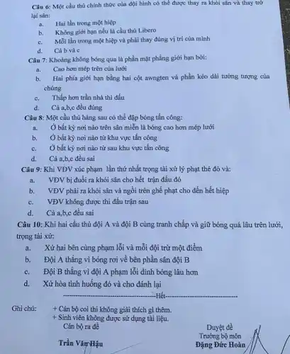 Câu 6: Một cầu thủ chính thức của đội hình có thể được thay ra khỏi sân và thay trở
lại sân:
a. Hai lần trong một hiệp
b. Không giới hạn nếu là cầu thủ Libero
c. Mỗi lần trong một hiệp và phải thay đúng vị trí của mình
d. Cả bvà c
Câu 7: Khoảng không bóng qua là phần mặt phẳng giới hạn bởi:
a. Cao hơn mép trên của lưới
b. Hai phía giới hạn bằng hai cột awngten và phần kéo dài tưởng tượng của
chúng
c. Thấp hơn trần nhà thi đấu
d. Cả a,b,c đều đúng
Câu 8: Một cầu thủ hàng sau có thể đập bóng tấn công:
a. Ở bất kỳ nơi nào trên sân miễn là bóng cao hơn mép lưới
b. Ở bất kỳ nơi nào từ khu vực tấn công
c. Ở bất kỳ nơi nào từ sau khu vực tấn công
d. Cả a,b,c đều sai
Câu 9: Khi VĐV xúc phạm lần thứ nhất trọng tài xử lý phạt thẻ đỏ và:
a. VĐV bị đuổi ra khỏi sân cho hết trận đấu đó
b. VĐV phải ra khỏi sân và ngồi trên ghế phạt cho đến hết hiệp
c. VĐV không được thi đấu trận sau
d. Cả a,b,c đều sai
Câu 10: Khi hai cầu thủ đội A và đội B cùng tranh chấp và giữ bóng quá lâu trên lưới,
trọng tài xử:
a. Xử hai bên cùng phạm lỗi và mỗi đội trừ một điểm
b. Đội A thắng vì bóng rơi về bên phần sân đội B
c. Đội B thẳng vì đội A phạm lỗi dính bóng lâu hơn
d. Xử hòa tình huống đó và cho đánh lại
__
+ Cán bộ coi thi không giải thích gì thêm.
+ Sinh viên không được sử dụng tài liệu.
Cán bộ ra đề
__