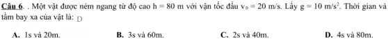 Câu 6. . Một vật được ném ngang từ độ cao h=80m với vận tốc đầu v_(0)=20m/s Lấy g=10m/s^2 Thời gian và
tầm bay xa của vật là: D
A. 1s và 20m.
B. 3s và 60m.
C. 2s và 40m.
D. 4s và 80m.