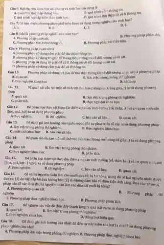 Câu 6. Nghiên cứu khoa học nói chung và sinh học nói riêng là
B. quá trinh xử lí thông tin.
A. quá trình thu thập thông tin.
D. quá trinh thu thập và xử lí thông tin.
C. quá trình học tập kiến thức sinh họC.
Câu 7. Có bao nhiêu phương pháp phố biến được sử dụng trong nghiên cứu sinh học?
D. 4.
A. 1.
B. 2.
C. 3.
Câu 8. Đâu là phương pháp nghiên cứu sinh học?
B. Phương pháp phân tích.
A. Phương pháp quan sát.
C. Phương pháp tìm kiếm thông tin.
D. Phương pháp xử lí dữ liệu.
Câu 9. Phương pháp quan sát là
A. phương pháp sử dụng cảm giác để thu thập thông tin.
B. phương pháp sử dụng tri giác để thông thập thông tin về đối tượng quan sát.
C. phương pháp sử dụng tri giác để xử lí thông tín về đối tượng quan sát.
D. phương pháp sử dụng cảm giác để xử lí thông tín.
Câu 10. Phương pháp sử dụng tri giác để thu thập thông tin về đối tượng quan sát là phương pháp
A. quan sát.	B. làm việc trong phòng thí nghiệm.
C. thực nghiệm khoa họC.
D. kết hợp.
Đế quan sát cấu tạo một số sinh vật đơn bào (trùng roi, trùng giày,..)ta sử dụng phương
Câu 11.
pháp
A. quan sát.
B. làm việc trong phòng thí nghiệm.
C. phân tích.
D. thực nghiệm khoa họC.
Câu 12. Đế phân loại thực vật theo đặc điểm cơ quan sinh dưỡng (rễ, thân, lá) và cơ quan sinh sản
(hoa, quả, hạt) ta sử dụng phương pháp
A thực nghiệm.
B. thí nghiệm.
C. báo cáo số liệu.
D. quan sát.
Câu 13.
Để đánh giá ảnh hưởng của nguồn nước đến sự phát triển rễ cây ta sử dụng phương pháp
A. làm việc trong phòng thí nghiệm.
C. phân tích khoa họC. D. báo cáo số liệu.
B. thực nghiệm khoa họC.
Câu 14.
pháp
Đế quan sát cấu tạo một số sinh vật đơn bào (trùng roi, trùng đế giày...) ta sử dụng phương
A. quan sát
B. làm việc trong phòng thí nghiệm.
C. thực nghiệm khoa họC.
D. phân tích.
Câu 15.
Để phân loại thực vật theo đặc điểm cơ quan sinh dưỡng (rễ, thân, lá...) và cơ quan sinh sản
(hoa, quả, hạt...) người ta sử dụng phương pháp
A. thực nghiệm.
B. thí nghiệm.
C. báo cáo số liệu.
D. quan sát.
Câu 16.
Có nhiều nguyên nhân làm cho muối dưa cải bị hư hỏng.trong đó có hai nguyên nhân được
đưa ra: (1) do đậy nắp hũ dưa không kín; (2) do không đảm bảo về điều kiện ánh sáng. Dựa vào phương
pháp nào để xác định đâu là nguyên nhân làm cho dưa cải muối bị hỏng?
A. Phương pháp quan sát.
nghiệm.
B. Phương pháp thí
C. Phương pháp thực nghiệm khoa họC.
D. Phương pháp phân tích
Câu 17.
Để nghiên cứu vấn đề thúc đẩy thanh long ra quả trái vụ ta sử dụng phương pháp
B. làm việc trong phong thí nghiệm.
A. quan sát.
C. thực nghiệm khoa họC.
D. trồng trọt hiệu quả.
Câu 18.
Để đánh giá ảnh hưởng của nhiệt độ đến sự nảy mầm của hạt ta có thể sử dụng phương pháp nghiên cứu nào?
A. Phương pháp làm việc trong phòng thí nghiệm. B. Phương pháp thực nghiệm khoa họC.