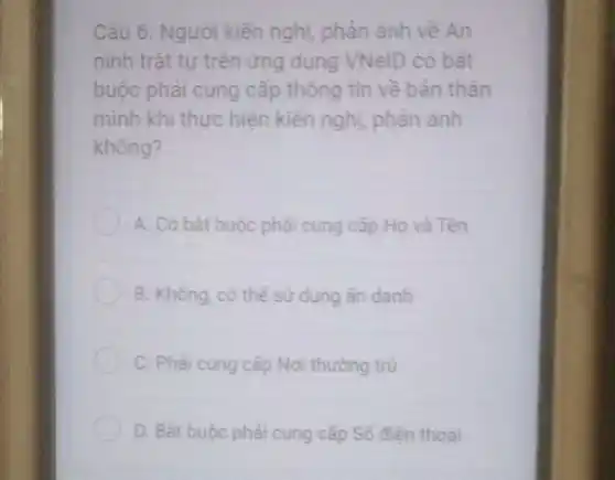 Câu 6. Người kiến nghị phản ánh về An
ninh trật tự trên ứng dụng VNelD có bat
buộc phải cung cấp thông tin về bản thân
mình khi thực hiện kiến nghị, phản ảnh
không?
A. Có bát buộc phải cung cấp Họ và Tên
B. Không, có thể sử dụng ẩn danh
C. Phải cung cấp Nơi thường trủ
D. Bât buộc phải cung cấp Số điện thoai