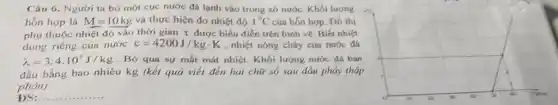 Câu 6. Người ta bó một cục nước đá lạnh vào trong xó nước. Khối lượng
hỗn hợp là M=10kg và thực hiện đo nhiệt đó 1^circ C của hỗn hợp. Đồ thị
phụ thuộc nhiệt độ vào thời gian t được biểu diễn trên hình vẽ. Biết nhiệt
dung riêng của nước c=4200J/kgcdot K , nhiệt nóng chảy của nước đá
lambda =3,4cdot 10^5J/kg . Bỏ qua sự mất mát nhiệt. Khối lượng nước đá ban
đầu bằng bao nhiêu kg (kết quả viết đến hai chữ số sau dấu phảy thập
phán)
ĐS: __