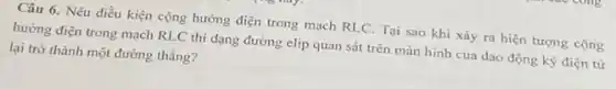 Câu 6. Nêu điều kiện cộng hưởng điện trong mạch RLC. Tại sao khi xảy ra hiện tượng cộng
hưởng điện trong mạch RLC thì dạng đường elip quan sát trên màn hình của dao động ký điện tử
lại trở thành một đường thẳng?