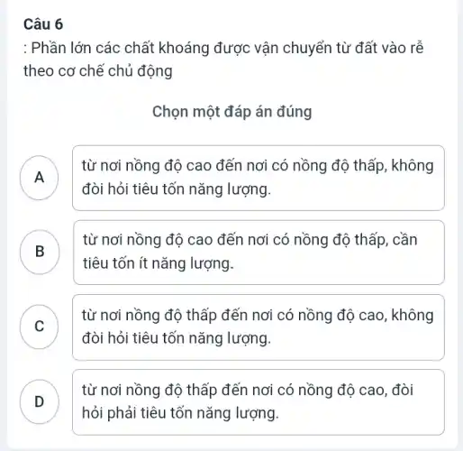 Câu 6
: Phần lớn các chất khoáng được vận chuyển từ đất vào rê
theo cơ chế chủ động
Chọn một đáp án đúng
A
từ nơi nồng độ cao đến nơi có nồng độ thấp, không
đòi hỏi tiêu tốn nǎng lượng.
B )
từ nơi nồng độ cao đến nơi có nồng độ thấp, cần
tiêu tốn ít nǎng lượng.
C )
từ nơi nồng độ thấp đến nơi có nồng độ cao, không
đòi hỏi tiêu tốn nǎng lượng.
D
.
từ nơi nồng độ thấp đến nơi có nồng độ cao, đòi
hỏi phải tiêu tốn nǎng lượng.