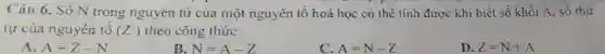 Câu 6. Số N trong nguyên tử của một nguyên tố hoá học có thể tính được khi biết số khối A số thứ
tự của nguyên tô (Z) theo công thức:
A. A=Z-N
B. N=A-Z
C. A=N-Z
D. Z=N+A