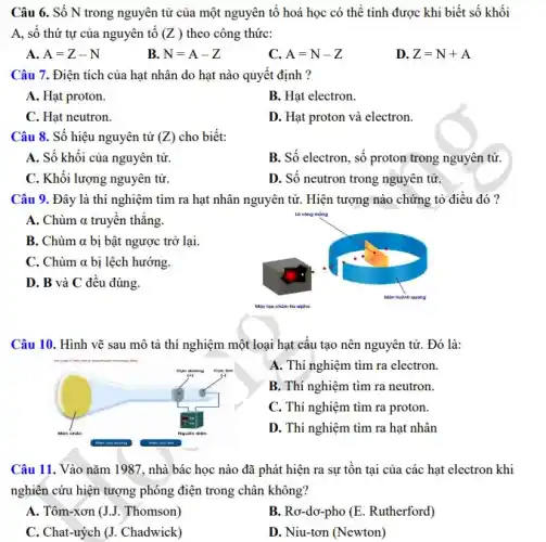 Câu 6. Số N trong nguyên tử của một nguyên tố hoá học có thể tính được khi biết số khối
A, số thứ tự của nguyên tô (Z) theo công thức:
A A=Z-N
B N=A-Z
C. A=N-Z
D. Z=N+A
Câu 7. Điện tích của hạt nhân do hạt nào quyết định ?
A. Hạt proton.
B. Hạt electron.
C. Hạt neutron.
D. Hạt proton và electron.
Câu 8. Số hiệu nguyên tử (Z) cho biết:
A. Số khối của nguyên tử.
B. Số electron, số proton trong nguyên tử.
C. Khối lượng nguyên tử.
D. Số neutron trong nguyên tử.
Câu 9. Đây là thí nghiệm tìm ra hạt nhân nguyên tử . Hiện tượng nào chứng tỏ điều đó?
A. Chùm alpha  truyền thẳng.
B. Chùm alpha  bị bật ngược trở lại.
C. Chùm alpha  bị lệch hướng.
D. B và C đều đúng.
Câu 10. Hình vẽ sau mô tả thí nghiệm một loại hạt cấu tạo nên nguyên tử. Đó là:
A. Thí nghiệm tìm ra electron.
B. Thí nghiệm tìm ra neutron.
C. Thí nghiệm tìm ra proton.
D. Thí nghiệm tìm ra hat nhân
Câu 11. Vào nǎm 1987, nhà bác học nào đã phát hiện ra sự tôn tại của các hạt electron khi
nghiên cứu hiện tượng phóng điện trong chân không?
A. Tôm-xơn (J.J. Thomson)
B. Ro-do-pho (E. Rutherford)
C. Chat-uỷch (J. Chadwick)
D. Niu-tơn (Newton)