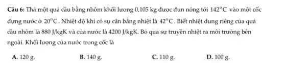 Câu 6: Thả một quả cầu bằng nhôm khối lượng 0,105 kg được đun nóng tới 142^circ C vào một cốc
đựng nước ở 20^circ C . Nhiệt độ khi có sự cân bằng nhiệt là 42^circ C . Biết nhiệt dung riêng của quả
cầu nhôm là 880J/kgK và của nước là 4200J/kgK Bỏ qua sự truyền nhiệt ra môi trường bên
ngoài. Khối lượng của nước trong cốc là
A. 120 g.
B. 140 g.
C. 110 g.
D. 100 g.