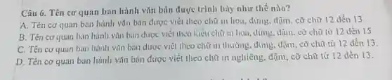 Câu 6. Tên cơ quan ban hành vǎn bin được trình bày như thế nào?
A. Tên cơ quan ban hành vǎn bản được viết theo chữ in hon, đứng, đậm . cỡ chữ 12 dền 13
B. Tên cơ quan ban hành vǎn bản được viết theo kiểu chữ : in hoa, dứng, dạn . cờ chữ từ 12 đến 15.
C. Tên cơ quan ban hành vǎn bản được viết theo chữ in thường, đứng, đậm , cỡ chữ từ 12 đến 13
D. Tên cơ quan ban hành vǎn bản được viết theo chữ in nghiêng, đậm, cỡ chữ từ 12 dến 13.