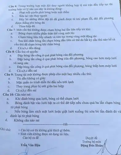 Câu 6: Trong trường hợp một đội thay người không hợp lệ mà trận đấu tiếp tục thi
trường hợp xử lý nào sau đây là không đúng:
a. Phạt mất quyền phát bóng hoặc mất điểm
b. Sửa lại việc thay người
c. Hủy bỏ những điểm đội đó đã giành được từ khi phạm lỗi, đội đối phương
được thắng pha bóng đó
d. Thua hiệp đó
Câu 7: Một cầu thủ không được chạm bóng hai lần liên tiếp trừ khi:
a. Bóng chạm nhiều phần thân thể cùng một lúc
b.
Chạm bóng liên tiếp nhanh và liên tục trong cùng một động tác
c. Sau khi chắn bóng lần chạm bóng đầu tiên có thể do bất kỳ cầu thủ nào kề cả
cầu thủ đã chạm bóng khi chắn bóng
d. Cả a,b,c đều đúng
Câu 8: Cầu thủ có quyền:
a. Đập bóng tấn công ở quả phát bóng của đối phương
b. Đập bóng tấn công ở quả phát bóng của đối phương, bóng cao hơn mép lưới
và sang sân
c. Đập bóng tấn công ở quả phát bóng của đối phương, bóng thấp hơn mép lưới
d. Cả a,b,c đều sai
Câu 9: Trọng tài một không được phép cho một hay nhiều cầu thủ:
a.
Thi đấu không có giày
b. Mặc quần áo trình diễn thi đấu nếu trời lạnh
c. Thay trang phục bị ướt giữa hai hiệp
d. Cả a,b,c đều sai
Câu 10: Câu nào sai:
Khi đánh bóng qua lưới, bóng có thể chạm lưới
b. Bóng đánh bật vào lưới bật ra có thể đỡ tiếp nếu chưa quá ba lần chạm bóng
từ phát bóng
c. Nếu bóng làm rách mặt lưới hoặc giật lưới xuống thì xóa bỏ lần đánh đó và
đánh lại từ phát bóng
d.
Không câu nào sai
__ -Hết
+ Cán bộ coi thi không giải thích gì thêm.
+ Sinh viên không được sử dụng tài liệu.
Cán bộ ra đề
__
.