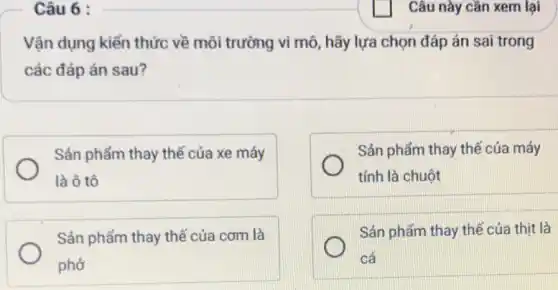 Câu 6 :
Vận dụng kiến thức về môi trường vi mô, hãy lựa chọn đáp án sai trong
các đáp án sau?
Sản phẩm thay thế của xe máy
là ô tô
Sản phẩm thay thê của máy
tính là chuột
Sản phẩm thay thế của com là
phở
Sán phẩm thay thế của thịt là
cá