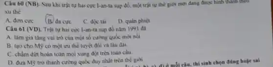 Câu 60 (NB). Sau khi trật tự hai cực I-an-ta sụp đồ một trật tự thế giới mới đang được hình thành theo
xu thể
A. đơn cực
(B. da cực
C. độc tài
D. quân phiệt
Câu 61 (VD). Trật tự hai cực I-an-ta sụp đồ nǎm 1991 đã
A. làm gia tǎng vai trò của một số cường quốc mới nôi
B. tạo cho Mỹ có một ưu thế tuyệt đối và lâu dài.
C. chẩm dứt hoàn toàn mọi xung đột trên toàn cầu.
D. đưa Mỹ trở thành cường quốc duy nhất trèn thế giới