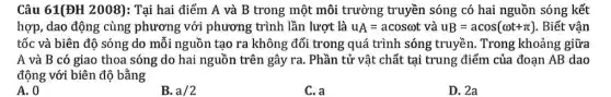 Câu 61(ĐH 2008): Tại hai điểm A và B trong một môi trường truyền sóng có hai nguồn sóng kết
hợp, dao động cùng phương với phương trình lần lượt là u_(A)=acosomega t và uB=acos(omega t+pi ) . Biết vận
tốc và biên độ sóng do mỗi nguồn tạo ra không đổi trong quá trình sóng truyền. Trong khoảng giữa
A và B có giao thoa sóng do hai nguồn trên gây ra . Phần tử vật chất tại trung điểm của đoạn AB dao
động với biên độ bằng
A. 0
B. a/2
C. a
D. 2a