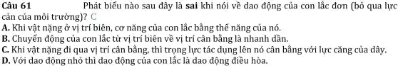 Câu 61
Phát biểu nào sau đây là sai khi nói về dao động của con lắc đơn (bỏ qua lực
cản của môi trường)? C
A. Khi vật nặng ở vi trí biên , cơ nǎng của con lắc bằng thế nǎng của nó.
B . Chuyển động của con lắc từ vi trí biên về vi trí cân bằng là nhanh dần.
C. Khi vật nặng đi qua vị trí cân bằng , thì trọng lực tác dụng lên nó cân bằng với lực cǎng của dây.
D. Với dao động nhỏ thì dao động của con lắc là dao động điều hòa.