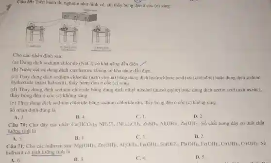 Câu 69: Tiên hành thi nghiệm như hình vẽ, chi thấy bóng đèn ở cốc (c) sáng:
Cho các nhận định sau:
(a) Dung dịch sodium chloride (NaCl) có khả nǎng dẫn điện.
(b) Nước cắt và dung dịch saccharose không có khả nǎng dẫn điện.
(c) Thay dung dịch sodium chloride (natri clorua) bằng dung dịch hydrochloric acid (axit clohiđric) hoặc dung dịch sodium
hydroxide (natri hiđroxit), thấy bóng đèn ở cốc (c) sáng.
(d) Thay dung dịch sodium chloride bằng dung dịch ethyl alcohol (ancol etylic) hoặc đung dịch acetic acid (axit axetic),
thây bóng đèn ở cốc (c) không sáng.
(e) Thay dung dịch sodium chloride bằng sodium chloride rắn, thấy bóng đèn ở cốc (c) không sáng.
Số nhận định đúng là
A. 3.
B. 4.
C. 1.
D. 2.
Câu 70: Cho dãy các chất: Ca(HCO_(3))_(2)NNH_(4)Cl,(NH_(4))_(2)CO_(3),ZnSO_(4),Al(OH)_(2),Zn(OH)_(2) Số chất trong dãy có tính chất
lưỡng tính là
A. 5.
B. 4.
C.3.
D. 2.
Câu 71: Cho các hiđroxit sau: Mg(OH)_(3),Z_(1)(OH)_(3),M(OH)_(3),Fe(OH)_(3)S_(1)SO_(3),Sb(OH),[ee(OH)_(3),Cr(OH),Cr(OH)_(2)
Số
hiđroxit có tính lưỡng tính là
A. 6.
B. 3.
C. 4.
D. 5.