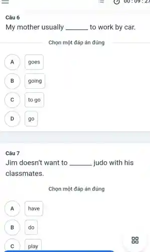 Câu 6
My mother usually __ to work by car.
Chọn một đáp án đúng
A ) goes
B going B
C to go C
D go D
Câu 7
Jim doesn't want to __ judo with his
classmates.
Chọn một đáp án đúng
A have
A
B do
play