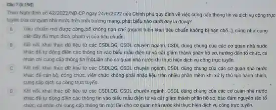 Câu 7 (0.190)
Theo Nghị định số 42/2022/NĐ-CP ngày 24/6/2022 của Chính phủ quy định về việc cung cấp thông tin và dịch vụ công trực
tuyến của cơ quan nhà nước trên môi trường mạng, phát biểu nào dưới đây là đúng?
A Tiêu chuẩn mở được công.bố không hạn chế (người triển khai tiêu chuẩn không bị hạn chế ...), cũng như cung
cấp đầy đủ mục đích, phạm vi của tiêu chuẩn.
B Kết nối, khai thác dữ liệu từ các CSDLQG , CSDL chuyên ngành, CSDL dùng chung của các cơ quan nhà nước
khác để tự động điền các thông tin vào biểu mẫu điện tử và cắt giảm thành phần hồ sơ, hướng đến tổ chức, cá
nhân chỉ cung cấp thông tin một lần cho cơ quan nhà nước khi thực hiện dịch vụ công trực tuyến.
Kết nối, khai thác dữ liệu từ các CSDLQG , CSDL chuyên ngành, CSDL dùng chung của các cơ quan nhà nước
khác để cán bộ , công chức, viên chức không phải nhập liệu trên nhiều phần mềm khi xử lý thủ tục hành chính,
cung cấp dịch cụ công trực tuyến.
D Kết nối, khai thác dữ liệu từ các CSDLQG , CSDL chuyên ngành, CSDL dùng chung của các cơ quan nhà nước
khác để tự động điền các thông tin vào biểu mẫu điện tử và cắt giảm thành phần hồ sơ, bảo đảm nguyên tắc tổ
chức, cá nhân chỉ cung cấp thông tin một lần cho cơ quan nhà nước khi thực hiện dịch vụ công trực tuyến.