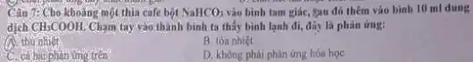 Câu 7: Cho khoảng một thia cafe bột NaHCO_(3) vào bình tam giác,Sau đó thêm vào binh 10 ml dung
dịch CH_(3)COOH Cham tay vào thành bình ta thấy bình lạnh đi, đầy là phản ứng:
A. thu nhiệt
B. tóa nhiệt
hai phàn ứng trên
D. không phải phàn ứng hóa học