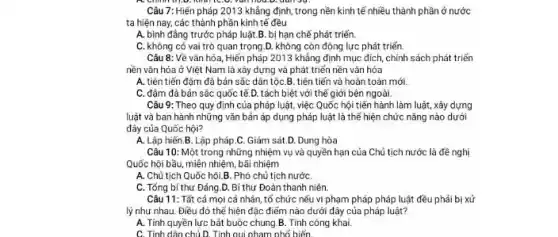 Câu 7: Hiến pháp 2013 khẳng định, trong nền kinh tế nhiều thành phần ở nước
ta hiện nay, các thành phần kinh tế đều
A. bình đầng trước pháp luật.B. bị hạn chế phát triển.
C. không có vai trò quan trọng.D.không còn động lực phát triến.
Câu 8: Về vǎn hóa, Hiến pháp 2013 khẳng định mục đích chính sách phát triển
nền vǎn hóa ở Việt Nam là xây dựng và phát triển nền vǎn hóa
A. tiên tiến đậm đà bản sắc dân tộC.B. tiên tiến và hoàn toàn mới.
C. đậm đà bản sắc quốc tế.D. tách biệt với thế giới bên ngoài.
Câu 9: Theo quy định của pháp luật,việc Quốc hội tiến hành làm luật, xây dựng
luật và ban hành những vǎn bản áp dụng pháp luật là thế hiện chức nǎng nào dưới
đây của Quốc hội?
A. Lập hiến.B . Lập pháp.C. Giám sát.D. Dung hòa
Câu 10: Một trong những nhiệm vụ và quyền hạn của Chủ tịch nước là đề nghị
Quốc hội bầu, miền nhiệm, bãi nhiệm
A. Chủ tịch Quốc hội.B. Phó chủ tịch nước
C. Tổng bí thư Đảng.D Bí thư Đoàn thanh niên
Câu 11: Tất cả mọi cá nhân, tổ chức nếu vi phạm pháp pháp luật đều phải bị xứ
lý như nhau. Điều đó thể hiện đặc điểm nào dưới đây của pháp luật?
A. Tính quyền lực bắt buộc chung.B Tính công khai.
C. Tính dân chủ D . Tính qui phạm phố biến