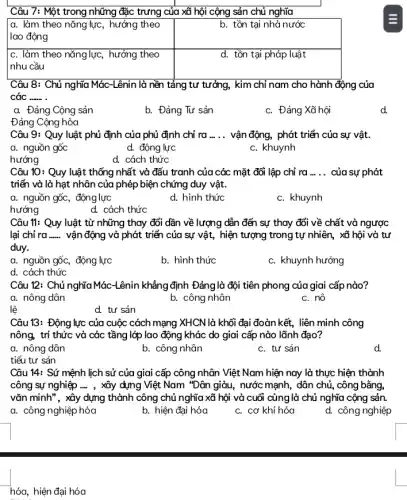 Câu 7: Một trong những đặc trưng của xã hội cộng sản chủ nghĩa
a. làm theo nǎng lực, hưởng theo	b. tồn tại nhà nước
c. làm theo nǎng lực , hưởng theo
nhu cầu
Câu 8: Chủ nghĩa Mác-Lênin là nền tảng tư tưởng, kim chỉ nam cho hành động của
các __
a. Đảng Cộng sản
b. Đảng Tư sản
c. Đảng Xã hội
d.
Đảng Cộng hòa
Câu 9: Quy luật phủ định của phủ định chỉ ra __ vận động, phát triển của sự vật.
a. nguồn gốc
d. động lực
c. khuynh
hướng
d. cách thức
Câu 10: Quy luật thống nhất và đấu tranh của các mặt đối lập chỉ ra __ của sự phát
triển và là hạt nhân của phép biện chứng duy vật.
a. nguồn gốc, động lực
d. hình thức
c. khuynh
hướng
d. cách thức
Câu 11: Quy luật từ những thay đổi dần về lượng dẫn đến sự thay đổi về chất và ngược
lại chỉ ra __ vận động và phát triển của sự vật,hiện tượng trong tự nhiên, xã hội và tư
duy.
a. nguồn gốc, động lực
b. hình thức
c. khuynh hướng
d. cách thức
Câu 12: Chủ nghĩa Mác-Lênin khẳng định Đảng là đội tiên phong của giai cấp nào?
a. nông dân
b. công nhân
c. nô
lệ
d. tư sản
Câu 13: Động lực của cuộc cách mạng XHCN là khối đại đoàn kết , liên minh công
nông, trí thức và các tầng lớp lao động khác do giai cấp nào lãnh đạo?
a. nông dân
b. công nhân
c. tư sản
d
tiểu tư sản
Câu 14: Sứ mệnh lịch sử của giai cấp công nhân Việt Nam hiện nay là thực hiện thành
công sự nghiệp ..., xây dựng Việt Nam "Dân giàu, nước mạnh , dân chủ, công bằng,
vǎn minh", xây dựng thành công chủ nghĩa xã hội và cuối cùng là chủ nghĩa cộng sản.
a. công nghiệp hóa
b. hiện đại hóa
c. cơ khí hóa
d. công nghiệp
hóa, hiện đại hóa