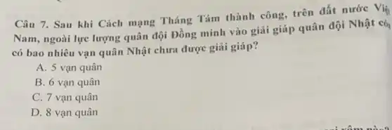 Câu 7. Sau khi Cách mạng Tháng Tám thành công trên đất nước Việ
Nam, ngoài lực lượng quân đội Đồng minh vào giải giáp quân đội Nhật cò
có bao nhiêu vạn quân Nhật chưa được giải giáp?
A. 5 vạn quân
B. 6 vạn quân
C. 7 vạn quân
D. 8 vạn quân