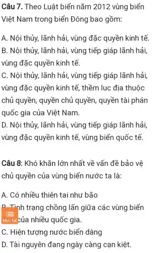 Câu 7. Theo Luật biển nǎm 2012 vùng biển
Việt Nam trong biển Đông bao gồm:
A. Nội thủy,lãnh hải, vùng đặc quyền kinh tế.
B. Nội thủy,, lãnh hải, vùng tiếp giáp lãnh hải,
vùng đặc quyền kinh tế.
C. Nội thủy , lãnh hải, vùng tiếp giáp lãnh hải,
vùng đặc quyền kinh tế , thềm lục địa thuộc
chủ quyền , quyền chủ quyền, quyền tài phán
quốc gia của Việt Nam.
D. Nội thủy,lãnh hải, vùng tiếp giáp lãnh hải,
vùng đặc quyền kinh tế , vùng biển quốc tế.
Câu 8: Khó khǎn lớn nhất về vấn đề bảo vê
chủ quyền của vùng biển nước ta là:
A. Có nhiều thiên tai như bão
D. Tình trạng chồng lấn giữa các vùng biển
Mức luccủa nhiều quốc gia.
C. Hiện tượng nước biển dâng
D. Tài nguyên đang ngày càng cạn kiệt.