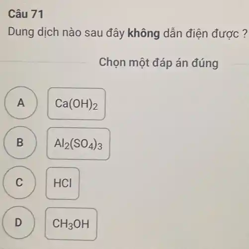 Câu 71
Dung dịch nào sau đây không dẫn điện được?
Chọn một đáp án đúng
A A
Ca(OH)_(2)
B B
Al_(2)(SO_(4))_(3)
C C
HCI
D D
CH_(3)OH