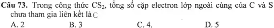 Câu 73. Trong công thức CS_(2) , tổng số cặp electron lớp ngoài cùng của C và S
chưa tham gia liên kết là C
A. 2
B. 3
C. 4.
D. 5