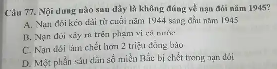 Câu 77. Nội dung nào sau đây là không đúng về nạn đói nǎm 1945?
A. Nạn đói kéo dài từ cuôi nǎm 1944 sang đầu nǎm 1945
B. Nạn đói xảy ra trên phạm vi cả nước
C. Nạn đói làm chết hơn 2 triệu đông bào
D. Một phân sáu dân số miền Bắc bị chết trong nạn đói