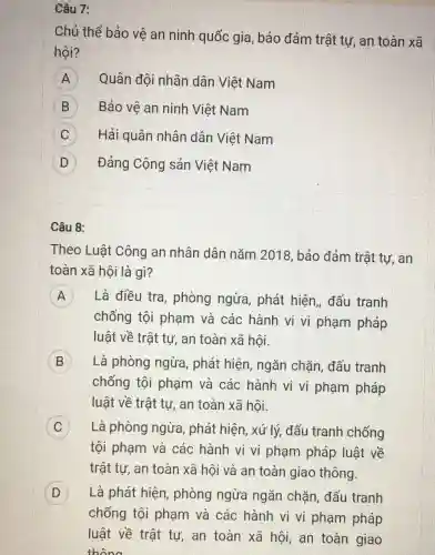 Câu 7:
Chủ thể bảo vệ an ninh quốc gia, bảo đảm trật tự, an toàn xã
hội?
A Quân đội nhân dân Việt Nam
B Bảo vệ an ninh Việt Nam
C Hải quân nhân dân Việt Nam
D D Đảng Cộng sản Việt Nam
Câu 8:
Theo Luật Công an nhân dân nǎm 2018 , bảo đảm trật tự, an
toàn xã hội là gì?
A ) Là điều tra , phòng ngừa , phát hiện, đấu tranh
chống tội phạm và các hành vi vi phạm pháp
luật về trật tự an toàn xã hội.
B ) Là phòng ngừa , phát hiện, ngǎn chặn, đấu tranh
chống tội phạm và các hành vi vi phạm pháp
luật về trật tự , an toàn xã hội.
Là phòng ngừa , phát hiện, xứ lý,đấu tranh chống
tội phạm và các hành vi vi phạm pháp luật về
trật tự, an toàn xã hội và an toàn giao thông.
D ) Là phát hiện , phòng ngừa ngǎn chặn , đấu tranh
chống tội phạm và các hành vi vi phạm pháp
luật về trật tự an toàn xã hội, an toàn giao
thông