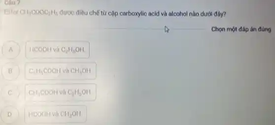 Câu 7
Ester CH_(3)COOC_(2)H_(5) được điều chế từ cặp carboxylic acid và alcohol nào dưới đây?
Chọn một đáp án đúng
HCOOH và C_(2)H_(5)OH. A
B ) C_(2)H_(5)COOH và CH_(3)OH.
CH_(3)COOH và C_(2)H_(5)OH. C
) HCOOH và CH_(3)OH