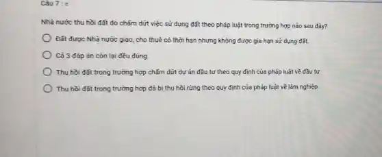 Câu 7:
Nhà nước thu hồi đất do chấm dứt việc sử dụng đất theo pháp luật trong trường hợp nào sau đây?
Đất được Nhà nước giao, cho thuê có thời hạn nhưng không được gia hạn sử dụng đất.
Cả 3 đáp án còn lại đều đúng.
Thu hồi đất trong trường hợp chấm dứt dư án đầu tư theo quy định của pháp luật về đầu tư.
Thu hồi đất trong trường hợp đã bị thu hồi rừng theo quy định của pháp luật về lâm nghiệp.