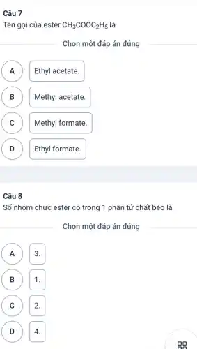 Câu 7
Tên gọi của ester CH_(3)COOC_(2)H_(5) là
Chọn một đáp án đúng
A Ethyl acetate.
B Methyl acetate. D
C Methyl formate. v
D v
Ethyl formate.
Câu 8
Số nhóm chức ester có trong 1 phân tử chất béo là
Chọn một đáp án đúng
A 3.
B 1. (B)
( c ) C 2.
D 4. D