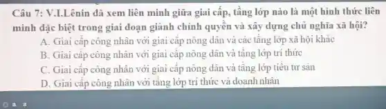 Câu 7:V.I.Lênin đã xem liên minh giữa giai cấp , tâng lớp nào là một hình thức liên
minh đặc biệt trong giai đoạn giành chính quyên và xây dựng chủ nghĩa xã hội?
A. Giai cập công nhân với giai câp nông dân và các tầng lớp xã hội khác
B. Giai cập công nhân với giai câp nông dân và tầng lớp trí thức
C. Giai cấp công nhân với giai câp nông dân và tâng lớp tiêu tư sản
D. Giai cập công nhân với tầng lớp trí thức và doanh nhân