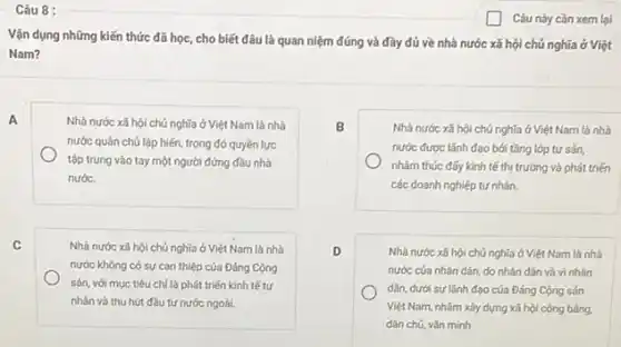 Câu 8 :
A
C
Câu này cần xem lại
Vận dụng những kiến thức đã học, cho biết đâu là quan niệm đúng và đầy đủ về nhà nước xã hội chú nghĩa ở Việt
Nam?
Nhà nước xã hội chủ nghĩa ở Việt Nam là nhà
nước quân chủ lập hiến, trong đó quyền lực
tập trung vào tay một người đứng đầu nhà
nước.
B	Nhà nước xã hội chủ nghĩa ở Việt Nam là nhà
nước được lãnh đạo bới tầng lớp tư sản
nhằm thúc đấy kinh tế thị trường và phát triến
các doanh nghiệp tư nhân.
D	Nhà nước xã hội chủ nghĩa ở Việt Nam là nhà
nước cúa nhân dân.do nhân dân và vi nhân
dân, dưới sự lãnh đạo của Đảng Cộng sản
Việt Nam, nhằm xảy dựng xã hội công bằng.
dân chú, vǎn minh
Nhà nước xã hội chủ nghĩa ở Việt Nam là nhà
nước khóng có sự can thiệp của Đảng Cộng
sản, với mục tiêu chỉ là phát triển kinh tế tư
nhân và thu hút đầu tư nước ngoài.