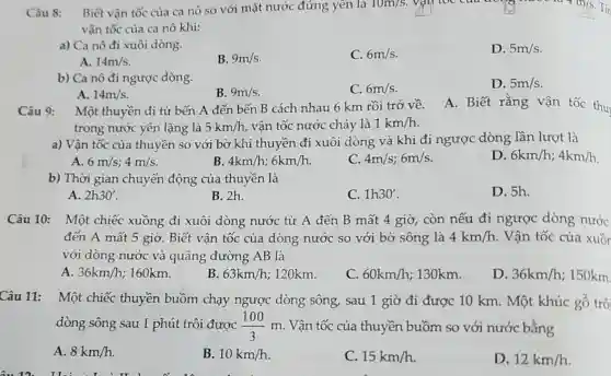 Câu 8: Biết vận tốc của ca nô so với mặt nước đứng yên là
10m/s square 	m/s. Ti
vận tốc của ca nô khi:
a) Ca nô đi xuôi dòng.
C. 6m/s
D. 5m/s
A. 14m/s
B. 9m/s
b) Ca nô đi ngược dòng.
C. 6m/s
D. 5m/s
A. 14m/s
B. 9m/s
Câu 9:
Một thuyền đi từ bến A đến bến B cách nhau 6 km rồi trở về.
A. Biết rằng vận tốc thu
trong nước yên lặng là 5km/h , vận tốc nước chảy là 1km/h
a) Vận tốc của thuyền so với bờ khi thuyền đi xuôi dòng và khi đi ngược dòng lần lượt là
D 6km/h;4km/h
A. 6m/s;4m/s
B 4km/h;6km/h.
C. 4m/s;6m/s
b) Thời gian chuyển động của thuyền là
A. 2h30'
B. 2h.
C. 1h30'
D. 5h.
Câu 10: Một chiếc xuồng đi xuôi dòng nước từ A đến B mất 4 giờ,còn nếu đi ngược dòng nước
đến A mất 5 giờ. Biết vận tốc của dòng nước so với bờ sông là 4km/h Vận tốc của xuồn
với dòng nước và quãng đường AB là
A. 36km/h 160km.
B. 63km/h 120km.
C. 60km/h 130km.
D. 36km/h :150km
Câu 11: Một chiếc thuyền buồm chạy ngược dòng sông,sau 1 giờ đi được 10 km. Một khúc gỗ trô
dòng sông sau 1 phút trôi được (100)/(3)m . Vận tốc của thuyền buồm so với nước bằng
A. 8km/h.
B. 10km/h
C. 15km/h
D. 12km/h