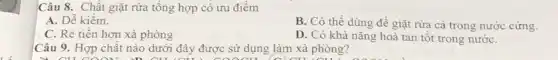 Câu 8. Chất giặt rửa tổng hợp có ưu điểm
A. Dễ kiếm.
C. Rè tiền hơn xà phòng
B. Có thể dùng đề giặt rừa cả trong nước cứng.
D. Có khả nǎng hoà tan tốt trong nướC.
Câu 9. Hợp chất nào dưới đây được sử dụng làm xà phòng?
n