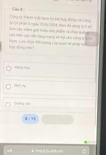 - Câu 8 :
Công ty TNHH Việt Nam ký kết hợp đông với Công
ty Có phần S ngày 20/6/2024, theo đó công ty S sẽ
làm các video giới thiệu sản phẩm và chạy quáng
cáo trên các nền tảng mạng xã hội cho công ty Việt
Nam. Lựa chọn đối tượng của quan hệ pháp luất
hợp đồng trên?
Hàng hóa
Dịch vụ
Quảng cáo