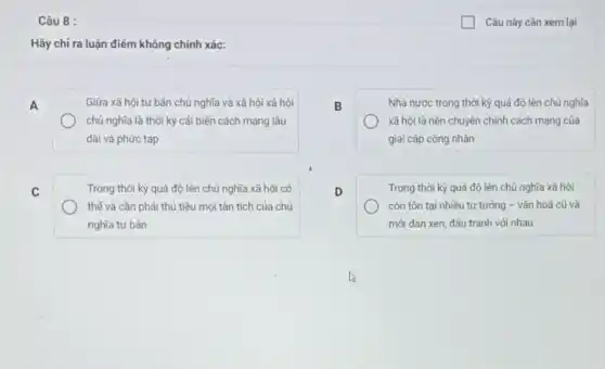 Câu 8 :
Hãy chi ra luận điểm không chính xác:
A
Giữa xã hội tư bản chủ nghĩa và xã hội xã hội
chủ nghĩa là thời kỳ cải biến cách mạng lâu
dài và phức tạp
B
Nhà nước trong thời kỳ quá độ lên chủ nghĩa
xã hội là nền chuyên chính cách mạng của
giai cấp công nhân
C
Trong thời kỳ quá độ lên chủ nghĩa xã hội có
thế và cần phải thủ tiêu mọi tàn tích của chủ
nghĩa tư bản
D
Trong thời kỳ quá độ lên chủ nghĩa xã hội
còn tồn tại nhiều tư tưởng - vǎn hoá cũ và
mới đan xen, đấu tranh với nhau