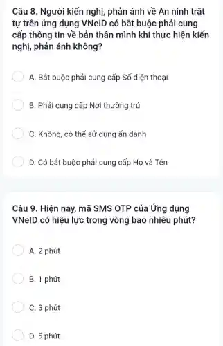 Câu 8. Người kiến nghị, phản ánh về An ninh trật
tự trên ứng dụng VNelD có bắt buộc phải cung
cấp thông tin về bản thân mình khi thực hiện kiến
nghị, phản ánh không?
A. Bắt buộc phải cung cấp Số điện thoại
B. Phải cung cấp Nơi thường trú
C. Không, có thể sử dụng ẩn danh
D. Có bắt buộc phải cung cấp Họ và Tên
Câu 9. Hiện nay mã SMS OTP của Ứng dụng
VNelD có hiệu lực trong vòng bao nhiêu phút?
A. 2 phút
B. 1 phút
C. 3 phút
D. 5 phút