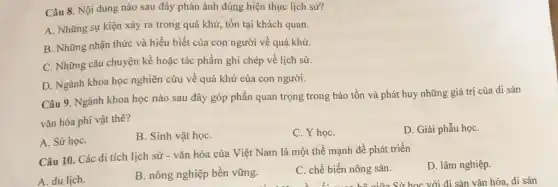 Câu 8. Nội dung nào sau đây phản ánh đúng hiện thực lịch sử?
A. Những sự kiện xảy ra trong quá khứ, tồn tại khách quan.
B. Những nhận thức và hiểu biết của con người về quá khứ.
C. Những câu chuyện kề hoặc tác phẩm ghi chép về lịch sử.
D. Ngành khoa học nghiên cứu về quá khứ của con người.
Câu 9. Ngành khoa học nào sau đây góp phần quan trọng trong bảo tồn và phát huy những giá trị của di sản
vǎn hóa phi vật thê?
A. Sử họC.
B. Sinh vật họC.
C. Y họC.
D. Giải phẫu họC.
Câu 10. Các di tích lịch sử - vǎn hóa của Việt Nam là một thế mạnh đề phát triển
A. du lịch.
B. nông nghiệp bền vững.
C. chế biến nông sản.
D. lâm nghiệp.