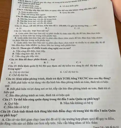 Câu 8: Đâu là vi phạm quy tắc chạy vũ trang sẽ bị xóa bỏ thành tích trong
môn Quân sự phối hợp?
A. Về đich thiếu súng
B. Về đích thiếu giày
C. Về đích thiếu trang bị
Câu 9: Cửa hộp tiếp đạn khi tháo ra quay như thế nào khi khám súng tiểu liên AK?
A. Quay ra phía trước
B. Quay lên trên
C. Quay vào trong thân người
Câu 10: Đâu là nhược điểm của VKCNC?
A. Tên lửa, bom bay với tốc độ trung binh
B. Tên lửa, bom bay với tốc độ chậm
C. Tên lửa, bom bay với tốc độ nhanh
Câu 11: Đoạn AB dài 10 km, trên bản đồ 1:100.000 . Có giá trị tương ứng __ cm
A. 20
B. l
C. 10
Câu 12: Yêu cầu trực ban nội vụ?
A. Quân nhân làm trực ban nội vụ phải chuẩn bị chǎn màn đầy đủ để bảo đảm thực hiện
nhiệm vụ được liên tục trong suốt phiên trựC.
B. Quân nhân làm trực ban nội vụ phải nắm được chức trách để bảo đảm thực hiện nhiệm
vụ được liên tục trong suốt phiên trựC.
C. Quân nhân làm trực ban nội vụ phải nắm được chức trách và chuẩn bị cá nhân đầy đủ để
bảo đảm thực hiện nhiệm vụ được liên tục trong suốt phiên trựC.
Câu 13: Tham gia về chiến tranh công nghệ cao ra sao?
A. Tiến công đối diện, trực tiếp.
B. Tiến công kéo dài, từ từ.
C. Tiến công phi tiếp xúC.
Câu 14: Bản đồ được phân thành __ loại
A. 3
B. 5
C. 4
Câu 15: Điều lệnh quản lý bộ đội quy định chế độ kiểm tra sáng là chế độ thứ mấy
trong ngày?
A. Chế độ thứ hai
b. Chế độ thứ tư.
C. Chế độ thứ ba
Câu 16: Khái niệm phòng tránh, đánh trả địch TCHL bằng VKCNC nào sau đây đúng?
A. Biết phát hiện và lợi dụng vào địa hình bảo đảm phòng tránh an toàn , đánh trả có hiệu
quả
B. Biết phát hiện và lợi dụng nơi sơ hở, tiếp cận bảo đảm phòng tránh an toàn, đánh trả có
hiệu quả
C. Bảo đảm phòng tránh an toàn, đánh trả có hiệu quả
Câu 17: Tư thế bắn súng quân dụng trong thi đấu 3 môn Quân sự phối hợp?
A. Quỳ bắn
B. Nằm bắn không có bệ tỳ
C. Nằm bắn có bệ tỳ
Câu 18: Cách tính thành tích đúng khi tính điểm chạy vũ trang khi thi đấu 3 môn Quân
sự phối hợp?
A. Cǎn cứ vào thời gian chạy (sau khi đã xử lý các trường hợp phạm quy) để quy ra điểm,
fận động viên nào có điểm cao hơn xếp trên. Nếu vẫn bằng nhau sẽ bốc thǎm
Trang 2/4 - Mã đề thi 02