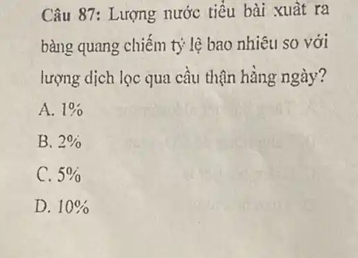 Câu 87: Lượng nước tiểu bài xuất ra
bàng quang chiếm tỷ lệ bao nhiêu so với
lượng dịch lọc qua cầu thận hằng ngày?
A. 1% 
B. 2% 
C. 5% 
D. 10%