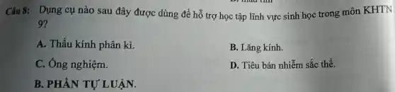 Câu 8:Dụng cụ nào sau đây được dùng để hỗ trợ học tập lĩnh vực sinh học trong môn KHTN
9?
A. Thấu kính phân kì.
B. Lǎng kính.
C. Ông nghiệm.
D. Tiêu bản nhiễm sắc thể.
B. PHẦN TU LUÂN.