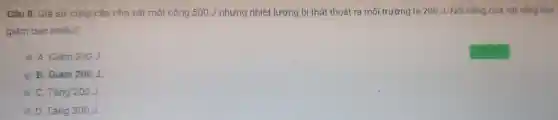 Câu 8:Giả sử cung cấp cho vật một công 500 J nhưng nhiệt lượng bị thất thoát ra môi trường là 200 J. Nội nǎng của vật tǎng hay
giảm bao nhiêu?
A. Giảm 300J.
B. Giảm 200J.
C. Tǎng 200J.
D. Tǎng 300J.