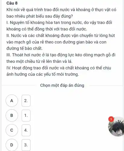 Câu 8
Khi nói về quá trình trao đổi nước và khoáng ở thực vật có
bao nhiêu phát biểu sau đây đúng?
I. Nguyên tố khoáng hòa tan trong nước , do vậy trao đổi
khoáng có thể đồng thời với trao đổi nước.
II. Nước và các chất khoáng được vận chuyển từ lông hút
vào mạch gỗ của rễ theo con đường gian bào và con
đường tế bào chất.
III. Thoát hơi nước ở lá tạo động lực kéo dòng mạch gỗ đi
theo một chiều từ rễ lên thân và lá
IV. Hoạt động trao đổi nước và chất khoáng có thể chịu
ảnh hưởng của các yếu tố môi trường.
Chọn một đáp án đúng
A 2.
B
J
1.
C 4. C
D 3. D