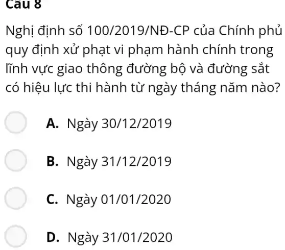 Câu 8
Nghị định số 100/2019/ND-CP của Chính phủ
quy định xử phạt vi phạm hành chính trong
lĩnh vực giao thông đường bộ và đường sắt
có hiệu lực thi hành từ ngày tháng nǎm nào?
A. Ngày 30/12/2019
B. Ngày 31/12/2019
C. Ngày 01/01/2020
D. Ngày 31/01/2020