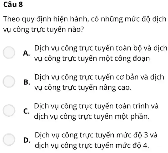 Câu 8
Theo quy định hiện hành, có những mức độ dịch
vụ công trực tuyến nào?
A. Dịch vụ công Dịch vụ công trực tuyến toàn bộ và dịch
vụ công trực tuyến một công đoạn
B Dịch vụ công trực tuyến cơ bản và dịch
vụ công trực tuyến nâng cao.
C.
Dịch vụ công trực tuyến toàn trình và
dịch vụ công trực tuyến một phần.
D.
Dịch vụ công trực tuyến mức độ 3 và
dịch vụ công trực tuyến mức độ 4.