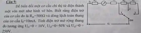 Câu 9:
Để biến đổi một cơ câu chỉ thị từ điện thành
một vôn mét như hình vẽ bên. Biết rằng điện trở
của cơ câu đo là R_(m)=500Omega  và dòng lệch toàn thang
của cơ cấu I_(0)=10mA . Tính điện trở mở rộng thang
đo tương ứng U_(11)=0div 10V,U_(12)=0div 50V và U_(t3)=0div 
250V.
__